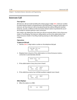 Page 1703-100In t e r c o m C al l
Ch apter 3 - Key Station Featu res , Operation , an d P rog rammin g
In t er c om Ca l l
Des crip ti on
All intercom calls are made by dialing the stationunique 3-digitDHS- Lin te rc om numbe r.
If a station fea ture button is p rogramm ed a s a BL F/DSS butto n, it ma y be use d to pla ce a n
inte rcom call. Any in te rcom call ca n be place d ha nds- fre e without lif ting the hand set.
However, acoustic conditions a t the local and /or d istant s ta tion m ay d ictate the...