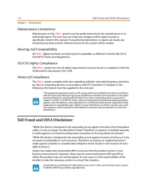 Page 181-4 Toll Fraud and DISA Disclaimer
Ch a p t e r 1 - I n t ro d uc t i o n
Maintenance Limitations
Main te nance on theDHS-Lsys te m mus t be pe rfor me d onl y b y the manufa ctur er or i ts
aut hori z ed age nt. Th e us er ma y not ma ke any change s a nd/or re pai r s e xcept a s
spe cif ical ly not ed in th is manua l. If unau thor iz e d al t er at ions or r epa ir s are ma de, any
remaining warranty and the software license for the system will be voided.
Hearing Aid Compatibility
Al lDHS-Ldig ital...