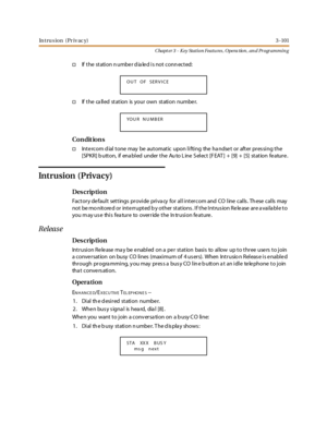 Page 171In tru s ion (Pr iv ac y)3 -101
Chapt er 3 - Key Station Featu res , Opera tion , an d Programmin g
†If the station number dialed is not connected:
†If the called station is your own station number.
Co n dit io n s
†Intercom d ial tone may be automatic upon lifting the ha ndset or after pres sing the
[SPKR] b utton, if ena bled under the Au to L ine S elect [F EAT ] + [9] + [5] station fe ature .
Intrusion (Privacy)
Des crip ti on
Factory de fault settings provide priva cy for all intercom and CO line...