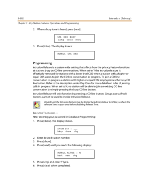Page 1723-102In t r us i o n ( Pr i va c y )
Ch apter 3 - Key Station Featu res , Operation , an d P rog rammin g
2. When a busy tone is heard, press [next].
3 . Pr es s [ int ru] . T he d is pla y sh ow s:
Pro g ram mi ng
Intrusion Release is a system wide setting that affects how the privacy feature functions
at st at i ons b usy on CO l ine conv er sat i ons. Whe n se t to Y t he Int r usi on fe at ure i s
eff ec t iv el y r emov ed for st at ion s wi t h a lowe r le ve l C OS whe n a st at ion wit h a hi ghe...