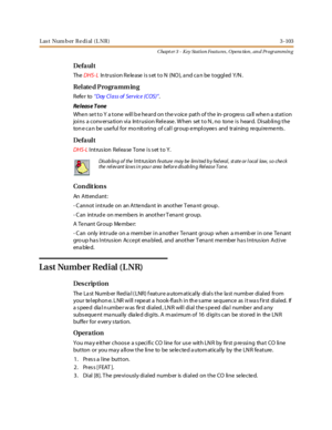 Page 173Last Num b er Re di al (L NR) 3-103
Chapt er 3 - Key Station Featu res , Opera tion , an d Programmin g
Defa ul t
TheDHS- LIntrusion Release is set to N (NO), and can be toggled Y/N.
Relate d Programm ing
Refer to“Day Cl ass of Ser vice (COS)”.
Re leas e T one
When set to Y a tone will b e heard on the v oice path of the in- progress ca ll when a station
joi ns a conv er sa ti on vi a Int r usi on Rel e ase . W hen set t o N , no tone i s hear d. Di sab li ng t he
ton e ca n be useful for mo nitoring of...