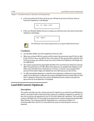 Page 1743-104 L o u d B el l Co n t ro l ( O p t io n a l )
Ch apter 3 - Key Station Featu res , Operation , an d P rog rammin g
4. IntheeventthatallCOlinesarebusy,youwillhearbusytoneandifyouhavean
E xec ut iv e Te le phone, i t wil l dis pl ay:
5. If th e La st Numb er Redial memory is empty, you will hear error tone and a n Executive
Telephone will display:
Co n dit io n s
†Las t Numbe r Redi al cann ot b e appl i ed to i nt er com cal ls .
†When you activate LNR, the system will first select the previously...