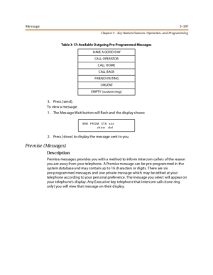 Page 177Me s sa g e3 -107
Chapt er 3 - Key Station Featu res , Opera tion , an d Programmin g
3. Press [send].
To view a message:
1. The Message Wait button will flash and the display shows:
2 . Pr es s [ show] to d is pla y t he mes sage s ent t o you.
Premise (Messages)
Des crip ti on
Pre mis e mes sage s prov id es you with a method to info rm intercom ca llers of the re ason
you a re awa y fr om your te le phone . A Pr e mis e m ess age can be pr e- prog ram med in th e
system database and may contain up to...