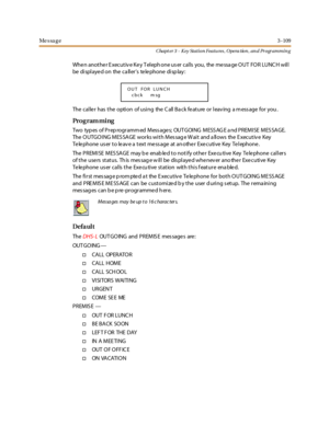 Page 179Me s sa g e3 -109
Chapt er 3 - Key Station Featu res , Opera tion , an d Programmin g
Whe n anot he r E xec ut iv e Ke y T el eph one us er c al ls you, the me ssa ge O UT FO R LUNC H wil l
be di spl aye d on the ca ll er’s telephone display:
The cal le r has t he opti on of usi ng the C all Ba ck fe at ure or l eav ing a m ess age for you .
Pro g ram mi ng
Two typ es of P r ep rogr amm ed M ess age s; OUT GOI NG M ESS AG E a nd P R EM I SE M ES SA GE.
The O UTGO I NG M ES SA GE wor ks wi t h M es sag e...