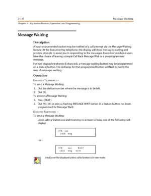 Page 1803-110Message Waiting
Ch apter 3 - Key Station Featu res , Operation , an d P rog rammin g
Mess ag e Wa i t in g
Des crip ti on
A busy or unat t ende d s ta ti on m ay b e n oti fi ed of a cal l a tt e mpt vi a t he Mes sage W ait i ng
fea ture . At th e E xecutive Key te le phone , the display will show mes sag es waiting and
pr ovid e prom pts t o as si st you in re spond ing to the me ss age s. Exe cu ti ve t el ephon e us er s
have the choice of le aving a s imp le Ca ll Back Mess age Wa it or a pre-p...