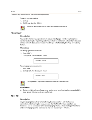 Page 1843-114Pa g e
Ch apter 3 - Key Station Featu res , Operation , an d P rog rammin g
To perform group paging:
1. Dial [4].
2. Dial Group Number (01-24).
All ow / De ny
Des crip ti on
You can block one-way pages (internal, group, and all page) over the key telephone
spe ake r by di al ing the P age De ny c ode . Y ou w il l s ti ll he ar int e rc om c a ll s a nd pr iv at e v oic e
announce me nts . Back ground Music, if e nab le d, is not affe cted by the Page Allow/De ny
fea tur e .
Opera tion
To allow p...