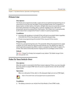 Page 1863-116Pr iv at e Li ne
Ch apter 3 - Key Station Featu res , Operation , an d P rog rammin g
Private L ine
Des crip ti on
The Private Lin e as signme nt p rov ide s a quick and s ecure me thod of programming one or
more lines for access by only one station. If the associated Private Line is assigned to a
fea ture button at other s ta tions, the button will light whe n bus y b ut ca nnot be acce sse d
from Hold, answered on incomin g calls , or us ed for outgoing access. Calls will n ot
forward and cannot b...