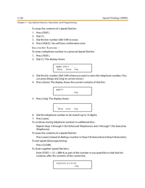 Page 1903-120Speed D ialing (ABBR)
Ch apter 3 - Key Station Featu res , Operation , an d P rog rammin g
To erase the conte nts of a Spe ed Dial bin:
1. Press [FEAT ].
2. Dial [1].
3. Dial the bin number (500-549) to erase.
4. Press [HOLD]. You will hear confirmation tone.
E
XE CUTIVEKEYTELEPHONE--
To store a telephone numb er in a perso nal Speed Dial bin:
1. Press [FEAT ].
2. Dial [1]. T he dis play s hows:
3. Dial the bin number (500-549) where you want to store the telephone number. (You
can press [bksp] and...