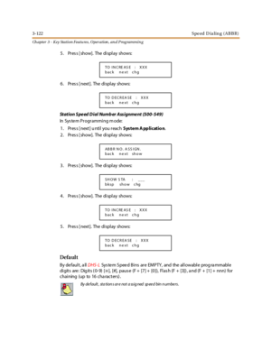 Page 1923-122Speed D ialing (ABBR)
Ch apter 3 - Key Station Featu res , Operation , an d P rog rammin g
5 . Pr es s [ show]. The di spl ay shows:
6 . Pr es s [ next ]. The di spl ay shows:
Station Speed Dial Numb er Assignment (500-549)
In Sys te m Pr ogr ammi ng m ode:
1. Pres s [ next] u ntil you reachSystem A pplicatio n.
2 . Pr es s [ show]. The di spl ay shows:
3 . Pr es s [ show]. The di spl ay shows:
4 . Pr es s [ show]. The di spl ay shows:
5 . Pr es s [ next ]. The di spl ay shows:
Defa ul t
By default,...