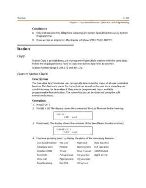 Page 193St a t io n3 -123
Chapt er 3 - Key Station Featu res , Opera tion , an d Programmin g
Co n dit io n s
†Only an Executive Key Telephone can program System Speed Dial bins using System
Pr ogr ammi ng.
†If you a ccess an emp ty bi n, t he di spl ay wil l show SPEE D N O. I S EMPT Y.
St a t io n
Co py
St at ion Copy is pr ovi de d t o as si st i n pr ogr ammi ng m ult ip le st at i ons wi t h t he same da ta .
Follow the displayed instructions to copy one station data fields to another.
Station Number range...