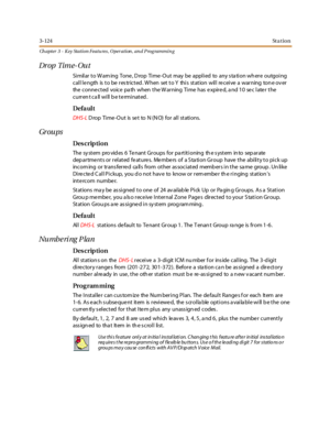 Page 1943-124St a t io n
Ch apter 3 - Key Station Featu res , Operation , an d P rog rammin g
Dr op Tim e- Ou t
Similar to Warning Tone, Drop Time-Out may be applied to any station where outgoing
call length is to be restricted. When set to Y this station will receive a warning tone over
the conne cted voice pa th when the W arning Time has e xpire d, a nd 10 se c late r the
currentcallwillbeterminated.
Defa ul t
DHS-LD rop Ti me -O ut is se t to N (N O) for al l st ati ons.
Gr ou ps
Des crip ti on
The system...