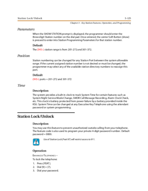 Page 195Sta tion Loc k/ Unl ock3 -125
Chapt er 3 - Key Station Featu res , Opera tion , an d Programmin g
Pa ra m et er s
When the SHOW STATION prompt is displayed, the programmer should enter the
thre e-d igit Station numbe r on the dial pad . Once entere d, the cente r S oft Button [show]
is pressed to enter into Station Programming Parameters for that station number.
Defa ul t
TheDHS- Lstation range is from 201-272 and 301-372.
Pos it i on
Station numbe ring ca n be cha nged for any Statio n Port b etwee n...