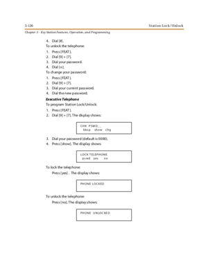 Page 1963-126Stati on Lock/Unl ock
Ch apter 3 - Key Station Featu res , Operation , an d P rog rammin g
4. Dial [#].
To unlock the tele phone:
1. Press [FEAT ].
2. Dial [9] + [7].
3. Dial your password.
4. Dial [
✳].
To ch ange your pa sswo rd:
1. Press [FEAT ].
2. Dial [9] + [7].
3 . Di al your cur re nt pass word.
4. Dial the new password.
Ex ec ut i v e T el e phon e
To prog ram Station Lock/Unlock:
1. Press [FEAT ].
2. Dial [9] + [7]. T he dis play s hows:
3. Dial your password (default is 0000).
4 . Pr es s...