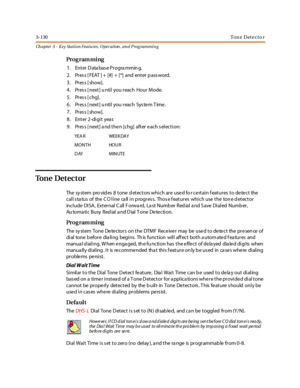 Page 2003-130Ton e Det e ct o r
Ch apter 3 - Key Station Featu res , Operation , an d P rog rammin g
Pro g ram mi ng
1 . Ent er D ata bas e Pr ogra mmin g.
2. Pres s [ FEAT ] + [#] + [*] and enter p ass word.
3. Press [show].
4. Pres s [ next] u ntil you reach Hour Mode.
5. Press [chg].
6. Pres s [ next] u ntil you reach Sys te m T ime .
7. Press [show].
8. Enter 2-digit year.
9. Pres s [ next] a nd the n [chg] after e ach s election:
To n e D e t e c t o r
The system pro vides 8 tone detectors which are used fo...