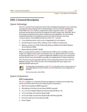 Page 21DHS- L Ge n er al D esc rip tio n 2-3
Ch apter 2 - Description a n d In stallation
DHS- L General Des cription
Sys te m Tech no lo gy
TheDHS-Lproduct line incorp ora tes state of the art digita l technology fo r voice s witching
and c all p roc e ssi ng u ti li z ing P uls e C ode M odul ati on a nd T im e D iv is ion Mul t ipl e xing
(PCM/TDM). Th eDHS-Lfamily is engineered to allow migration of theDHS-Ldi gi ta l
term ina ls and termina l acces sories throughout the entire product line. ISDN -like,...