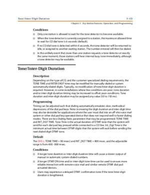 Page 201Ton e /Inte r-D ig it Dur ati on 3 -131
Chapt er 3 - Key Station Featu res , Opera tion , an d Programmin g
Co n dit io n s
†Only o ne s ta tion is allowed to wait for the tone detecto r to b ecome ava ilable.
†When the tone detector is currently assigned to a station, the maximu m allowed time
to wai t for CO dia l tone i s 6 s econds (de fau lt ).
†If no CO dial tone is detected within 6 seconds, the tone detector will be returned to
id le, or as sig ned to anot her wa it ing st at ion . T he n umbe r...