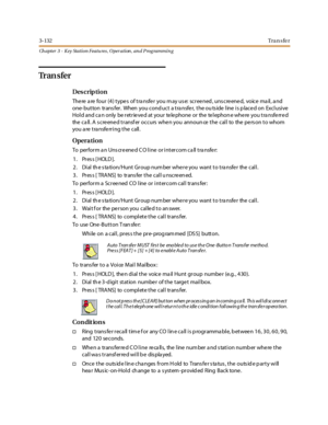 Page 2023-132Tra n s fe r
Ch apter 3 - Key Station Featu res , Operation , an d P rog rammin g
Tr a n s f e r
Des crip ti on
There are four (4) types of transfer you may use: screened, unscreened, voice mail, and
one- button trans fer. When you cond uct a tra nsfer, the ou ts ide line is p laced on Exclusive
Hold and can only be retrieved at your telephone or the telephone where you transferred
the ca ll. A s cre ene d transf er occurs whe n you announ ce the call to the pe rs on to whom
you are transferring the...