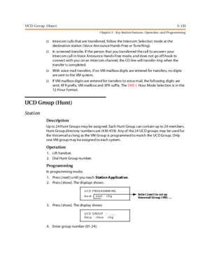 Page 203UCD G ro up ( Hun t )3 -133
Chapt er 3 - Key Station Featu res , Opera tion , an d Programmin g
†Intercom calls that are transferred, follow the Intercom Selection mode at the
des tination station ( Voice Ann ounce H ands -Free or To ne Ring).
†In sc r ee ned tr ans fer, if t he per son tha t you t ra nsfe rr ed t he c a ll t o ans wer s your
intercom ca ll in Voice Announce Hand s-Free mod e, a nd d oes not go of f-hook to
connect with you on an intercom cha nnel, the CO line will tra nsfe r ring when...