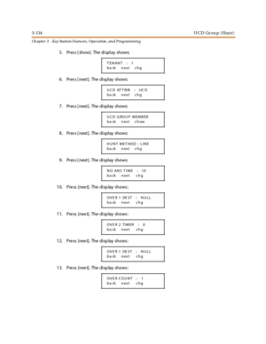Page 2043-134UCD Group (Hunt)
Ch apter 3 - Key Station Featu res , Operation , an d P rog rammin g
5 . Pr es s [ show]. The di spl ay shows:
6 . Pr es s [ next ]. The di spl ay shows:
7 . Pr es s [ next ]. The di spl ay shows:
8 . Pr es s [ next ]. The di spl ay shows:
9 . Pr es s [ next ]. The di spl ay shows:
1 0. Pre ss [nex t]. The di sp lay shows :
1 1. Pre ss [nex t]. The di sp lay shows :
1 2. Pre ss [nex t]. The di sp lay shows :
1 3. Pre ss [nex t]. The di sp lay shows :
TENANT : 1
ba ck next chg
UCD...