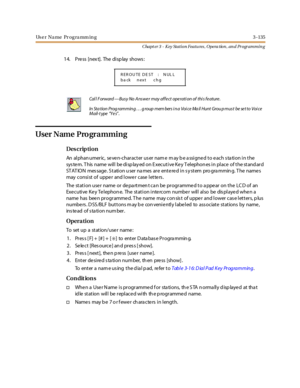 Page 205Us e r Na me Pr og ra mm in g 3 -135
Chapt er 3 - Key Station Featu res , Opera tion , an d Programmin g
1 4. Pre ss [nex t]. The di sp lay shows :
User Name Programming
Des crip ti on
An alphanumeric, seven-character user name may be assigned to each station in the
system. This name will be displayed on Executive Key Telephones in place of the standard
ST AT IO N mes sage . S tati on u ser na mes ar e ente re d i n s y stem pro gra mmin g. T he name s
may consi st of uppe r and l owe r case l et te rs...