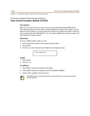 Page 2063-136 Us e r Sa ve d Nu mb e r Re di a l ( U S NR )
Ch apter 3 - Key Station Featu res , Operation , an d P rog rammin g
User Saved Number Redial (USNR)
Des crip ti on
WhenonaCOCall,theusercanentertheUserSavedNumberRedial(USNR)feature
code, al low ing the e nt ry of an y ot her num ber (t e le phone numbe r , F AX numbe r, or e ven
bank account number), as a scratch pad entry for future use. When the station is idle, the
user can enter either the SDN ([FEAT] + [5] + [1]) and/or USNR feature codes to make...