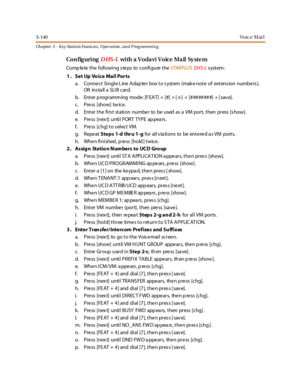 Page 2103-140Vo ic e M ai l
Ch apter 3 - Key Station Featu res , Operation , an d P rog rammin g
Con fig uringDHS-Lwith a Vodavi Voice Mail Sy ste m
Comp lete the following s teps to configure theSTARPLUSDHS-Lsystem:
1. Set Up Voice Mail Ports
a. Conne ct Single L ine Adap te r box to s ystem (mak e note of extens ion numbe rs ),
OR ins ta ll a SLI B c ar d.
b. Enterprogrammingmode:[FEAT]+[#]+[
✳] + [########] + [save].
c. Press [show] tw ice.
d. Ent er t he fi rs t st ati o n nu mbe r to be u sed as a VM po r...