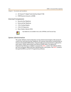 Page 222-4 D HS - L G e n er al D e s cr ip t io n
Ch apter 2 - Des crip tion and Ins tallation
†24-C hanne l T1 Digita l Trunk Interf ace Board ( T1IB)
†DT MF Rece iv er (mount s on MI SB)
External Components
†Exe cu ti ve Key Te le phone
†Enha nced Key Te le phone
†2-Port Analog Adapter
†2- Po r t S LT Expa nsi o n
†Direct Station Selector (DSS)
System Administration
The sy st em def ault c us tom er da ta bas e ca n be e nte r ed and ch ange d, un der pa sswo rd
control, from any Executive Key Telephone. All...