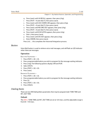 Page 211Vo ic e M a il3 -141
Chapt er 3 - Key Station Featu res , Opera tion , an d Programmin g
q. Pre ss [nex t] unti l LN RECALL app ear s, then pre ss [chg].
r. Pre ss [FE AT + 4] and dial [7], the n pres s [ sav e].
s. Pre ss [nex t] until UCD OVERFL OW app ears, then pre ss [chg].
t. Pre ss [FE AT + 4] and dial [7], the n pres s [ sav e].
u. Pre ss [nex t] until REC ORD DGT app ears, then press [chg].
v. Pre ss [FE AT + 4] and dial [7], the n pres s [ sav e].
w. Press [next] until ICM SUFFIX appears, then...