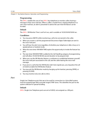 Page 2143-144Vo ic e M ai l
Ch apter 3 - Key Station Featu res , Operation , an d P rog rammin g
Pro g ram mi ng
TheDHS- Lena bl es the us er of anyDHS-Lke y te le phone to monitor ca llers le aving a
mes sag e i n t he ir voi c e mai l box. Whe n a c all er i s rout ed fr om a r ingi ng t e le phone t o a
user voice mail box, an alert is presented to advise the user that the feature can be
inv oked .
Defa ul t
TheDHS- LVM M o ni to r T ime i s set f o r 6 s ec , and is va ri abl e at 1 0/ 2 0/ 3 0/ 4 0/ 5 0/ 6...