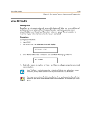 Page 215Vo ic e R ec o rd er3 -145
Chapt er 3 - Key Station Featu res , Opera tion , an d Programmin g
Vo i c e Re c o r de r
Des crip ti on
If you have an integrated voice mail system, this feature will allow you to record internal
and external conv ersations. Whe n the Voice Recorde r is activ ated, a conf erence is
established between the call and the system voice mail group. The conversatio n is
re c o rd ed in yo ur vo i c e m ail b o x whe n t he fea tur e is e nabl ed .
Opera tion
During a conversation:...