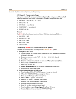 Page 2183-148Vo ic e M ai l
Ch apter 3 - Key Station Featu res , Operation , an d P rog rammin g
AVP/Dispatch - Programma ble R ange
To program prefix/suffix ranges, enterStation Applicationuntil y ou reachVoice Mail.
The pr ogr amma ble r ange fo r t he A VP/D is pat ch Voi ce Mail I nt egr at ion fi el ds ar e:
†ICM PREFIX = P7 (FEAT [4] + [7] + save)
†IC M SUF FI X =✳
†XFR PRE FI X = (l ea ve bla nk)
†RECORD D IGIT = (leave blank)
†DIS DGT = #99999
Defa ul t
TheDHS- Ldefault settings of associated (Voice Mail...