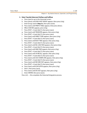 Page 219Vo ic e M a il3 -149
Chapt er 3 - Key Station Featu res , Opera tion , an d Programmin g
3 . Enter Tran sfer/Intercom Prefixes and Su ffixes
a. Pre ss [nex t] to go to the Voice mail scree n.
b. Press [show] until VM HUNT GROUP appears, then press [chg].
c. Enter Group used inStep 2-c,thenpress[save].
d. Pre ss [nex t] until PREFIX TABLE appe ars, th en p re ss [show ].
e. When ICM/VM: appears, press [chg].
f. Pre ss [FE AT + 4] and dial [7], the n pres s [ sav e].
g. Press [next] until TRANSFER appears,...