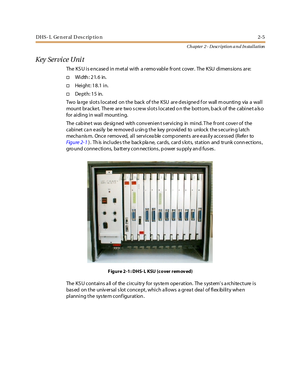 Page 23DHS- L Ge n er al D esc rip tio n 2-5
Ch apter 2 - Description a n d In stallation
Key Service Unit
The KS U i s e nc ase d i n m et al wi th a r emo vabl e fr ont c over . The KSU di mens ions ar e:
†Wi dth : 2 1. 6 in.
†Height: 18.1 in.
†De pt h: 1 5 in.
Two la rge slots located on the back of the KSU are d es igned f or wall m ounting via a wall
mount bracket. There are two screw slots located o n the bottom, back of the cabinet also
for aiding in wall mounting.
The cab ine t was de sig ned with conv...