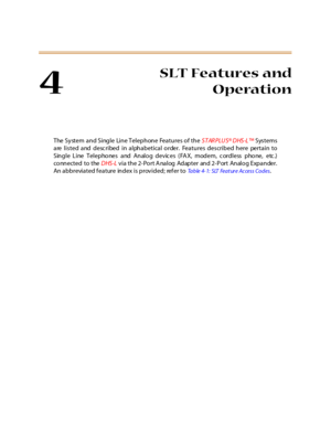 Page 2214
SLT Features and
Operation
The System and Single Line Telephone Features of theSTARPLUS®DHS-L™Systems
are listed and described in alphabetical order. Features described here pertain to
Single Line Telephones and Analog devic es (FA X, modem, c ordless phone, etc .)
co nn e ct e d t o t heDHS-Lvia the 2-Port Analog Adapter and 2-Port Analog Expander.
An abbreviated feature index is provided; refer to
Table4-1: SLT FeatureAccessCodes. 