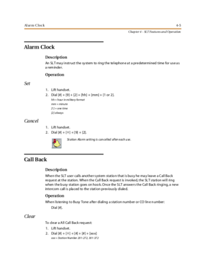 Page 225Al ar m C l o c k4-5
Chap ter 4 - SLT Featu res an d Operation
Alarm Clock
Des crip ti on
An SLT may instruct the system to ring the telephone at a predetermined time for use as
areminder.
Opera tion
Set
1. Lift hands et.
2. Di al [#] + [9] + [2] + [hh] + [mm] + [1 or 2].
hh = hour in mi litary format
mm = min u t e
[1 ] = o ne t i me
[2 ] a l wa y s
Canc el
1. Lift hands et.
2. Dial [#] + [✳]+[9]+[2].
Ca l l B ac k
Des crip ti on
When the SLT user calls another system station that is busy he may leave a...