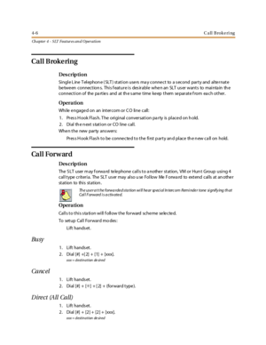 Page 2264-6Call Brokering
Ch apter 4 - SLT Features an d Operation
Call Brokering
Des crip ti on
Single L ine T elephon e ( SLT ) station use rs ma y conne ct to a s econd party and alte rnate
be twe en connection s. This f eature is des irable whe n an SLT us er wants to mainta in th e
connection of the pa rtie s and at th e s ame time ke ep them se parate f rom ea ch other.
Opera tion
While engaged on an intercom or C O line call:
1. Pres s H ook Flas h. T he original conversation pa rty is placed on h old.
2...