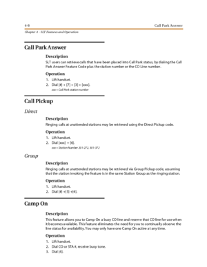 Page 2284-8Ca ll Pa rk An swe r
Ch apter 4 - SLT Features an d Operation
Ca l l P ar k A n s wer
Des crip ti on
SLT users can retrieve calls that have been placed into Call Park status, by dialing the Call
Park Answe r Fe ature Cod e p lus the s ta tion n umber or the CO Line numbe r.
Opera tion
1. Lift hands et.
2. Dial [#] + [7] + [3] + [xxx ].
xxx = Call Park station number
Call Pickup
Direct
Des crip ti on
Ringing calls at unattende d s ta tions may be re trieve d usin g the Dire ct Pickup code.
Opera tion...