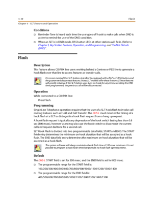 Page 2304-10Fla sh
Ch apter 4 - SLT Features an d Operation
Co n dit io n s
†Reminde r Tone is heard each time the us er goe s off h ook to mak e ca lls when DND is
active to remind the user of the DND condition.
†When an SLT is in D ND mode, DS S b utton LE Ds at other s tations w ill fla sh, (Ref er to
Chapter 3, Key Station Features, O peration, and Programming,and”Do Not Dist urb
(DND)”.
Flash
Des crip ti on
Thi s f ea tur e all ows CO /P B X li ne use rs wor king be hind a C ent r ex or P B X li ne to gene...