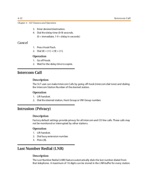 Page 2324-12In t e r c o m C al l
Ch apter 4 - SLT Features an d Operation
3. Enter desired destination.
4 . Di al th e d el ay t i me (0- 9) se co nds.
(0 = imm edi at e, 1- 9 = d el ay i n s ec onds )
Canc el
1. Pres s H ook Flas h.
2. Dial [#] + [✳]+[9]+[✳].
Opera tion
1. Go of f-hook.
2 . Wai t f or the de la y t im e t o e xpi re .
In t er c om Ca l l
Des crip ti on
The S LT user ca n mak e Intercom C alls by going off- hook (intercom d ial tone ) and dialing
the I nt er c om S ta ti on Nu mber of t he d es...