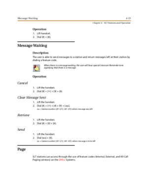 Page 233Message Waiting4-13
Chap ter 4 - SLT Featu res an d Operation
Opera tion
1. Lift hands et.
2. Dial [#] + [8].
Mess ag e Wa i t in g
Des crip ti on
The use r is abl e to sen d me ssa ges to a s tat i on and re t urn mes sage s l ef t at the ir s ta ti on by
di ali ng a fe at ure code .
Opera tion
Canc el
1. Lift the handset.
2. Dial [#] + [✳]+[9]+[6].
Cle ar Mes sage S ent
1. Lift the handset.
2. Dial [#] + [✳]+[#]+[9]+[sss].
sss = S ta t io n n u mb er ( 20 1- 27 2, 301 - 372 ) wh er e mes sa ge wa s lef...