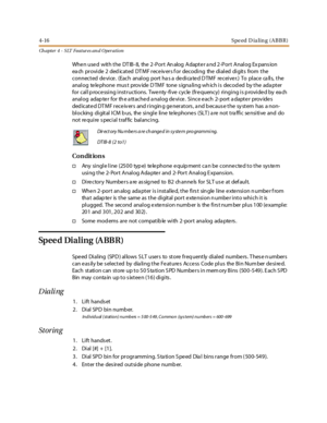 Page 2364-16Speed D ialing (ABBR)
Ch apter 4 - SLT Features an d Operation
When used with the DTIB-8, the 2-Port Analog Adapter and 2-Port Analog Expansion
ea ch pr ovi de 2 ded ic at ed DT M F r ec e iv er s f or dec odi ng the di al ed di git s from t he
connected device. (Each analog port ha s a dedica ted D TMF receiver.) To place ca lls, the
anal og te le phone mus t prov ide D TMF tone s igna li ng wh ich i s decod ed by t he ada pt er
for call p roce ssing instructions. Twe nty -five cycle (fre quency)...