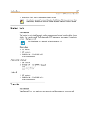 Page 237St a t io n L o c k4-17
Chap ter 4 - SLT Featu res an d Operation
5. Pres s H ook Flas h, a nd a confirma tion Tone is he ard.
St a t io n L o c k
Des crip ti on
The Station Lock/Unlock feature is used to prevent unauthorized outside calling from a
station tha t is unattende d. The fe ature code [# 97] is also us ed to progra m the stations
private 4-digit password.
Opera tion
To lock st ati on:
1. Lift hands et.
2. Dial [#] + [9] + [7] + [PPPP] + [#].
PPPP = current password
Pa ss word Ch an ge
1. Lift...