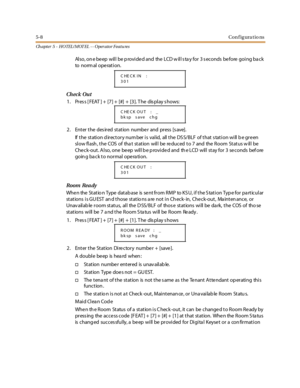 Page 2485-8Configurations
Ch apter 5 - HOTEL/ MOT EL - - Operator Featu res
Also, on e beep will be p rovided and the LCD w ill s ta y for 3 s econds before going ba ck
to norm al ope rat i on.
Check Out
1. Pres s [ FEAT ] + [7] + [#] + [3]. T he dis play s hows:
2. Enter the desired station number and press [save].
If the station directory number is valid, all the DSS/BLF of that station will be green
slow flash , the COS of tha t station will be reduced to 7 and the Room Status w ill be
Check-out. Also, one...