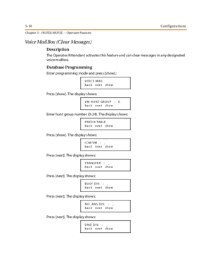 Page 2505-10Configurations
Ch apter 5 - HOTEL/ MOT EL - - Operator Featu res
Voice MailBox (Clear Messages)
Des crip ti on
The Operator/Attendant activates this feature and can clear messages in any designated
voice mailbox.
Da tab ase P rogra mmi n g
Ent er p rogr amm ing mode and pr es s [s how].:
Press [show] . T he dis pla y s hows:
Enter hun t group numbe r (0-24). T he d is pla y s hows:
Press [show] . T he dis pla y s hows:
Pre ss [nex t]. The di sp la y show s:
Pre ss [nex t]. The di sp la y show s:
Pre...