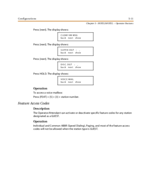 Page 251Con fi gu ra tio ns5-11
C ha p t e r 5 - H OTE L /M OTE L -- Op e ra t o r Fe a t ure s
Pre ss [nex t]. The di sp la y show s:
Pre ss [nex t]. The di sp la y show s:
Pre ss [nex t]. The di sp la y show s:
Press HOL D. The display shows:
Opera tion
To acces s a voice mailbox:
Press [FEAT]+ [5]+ [3]+ stationnumber.
Fe ature Acc ess Co des
Des crip ti on
The Operator/Attendant can activate or deactivate specific feature codes for any station
des ig nat ed as a GUE ST .
Opera tion
Ind iv idua l and C ommon...