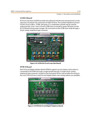 Page 31DHS- L Ge n er al D esc rip tio n 2-13
Ch apter 2 - Description a n d In stallation
LCOB-8 Board
8- Circuit Loop Start (LCOB-8) provides a ll outbound and inb ound ca ll sup ervision on the
nece ssa ry circuitry for the conne ction of eight CO lin es. Th e n omina l imp eda nce of ea ch
CO l ine ci rcui t is 6 00
.DTMF, dial pulse, or a combination of both may be used for
outb ound ca lls. Lin es 1 and 2 of each L COB- 8 are con nected to power- fail ports (on the
RJ-21X block) d uring p ower outage s....