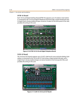 Page 322-14 D HS - L G e n er al D e s cr ip t io n
Ch apter 2 - Des crip tion and Ins tallation
DT IB- 16 Board
Each 16-C ircuit D ig ital Interf ace Board (DTIB-16) supp orts u p to 16 stations . Each s ta tion
is c onnec t ed to the 1 6- Ci rc ui t D igi t al Te le phone boar d t hr ough a s ing le twi st ed wir e pai r.
A single 36-pin cha mp a mphe nol- ty pe connector, locate d on the front p ane l o f the card ,
pr ovid es th e w ir ing to th e c a rd.
Figure 2-10: DTIB-16 (16- Circuit Digital Te le...