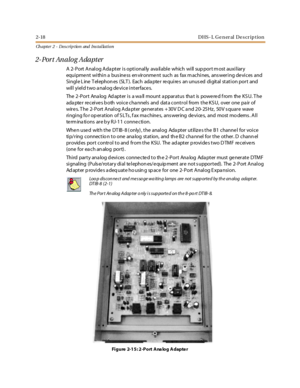 Page 362-18 D HS - L G e n er al D e s cr ip t io n
Ch apter 2 - Des crip tion and Ins tallation
2-Port Analog Adapter
A 2- Port Analog Ada pter is optionally ava ilable which will sup port m ost auxiliary
equipme nt within a bus ine ss en vironme nt such as fax m achines, ans wering de vices and
Single Line Telephones (SLT). Each adapter requires an unused digital station port and
will yield two a nalog de vice interface s.
The 2-Port Ana log Ad apter is a wa ll mount a pparatus tha t is powered f rom the KS...