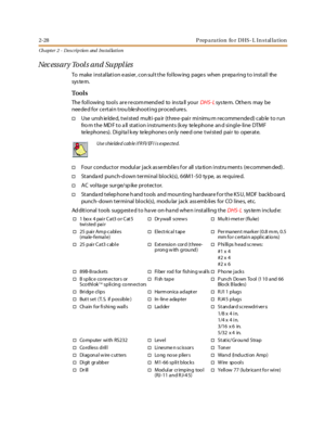 Page 462-28 Preparation for DHS-L Installation
Ch apter 2 - Des crip tion and Ins tallation
Necessary Tools and Supplies
To make i nst al lat i on e asi er , con sul t t he fol low ing page s when pr epa ri ng t o i nst al l the
sys te m.
Tools
The following tools are recom mend ed to ins ta ll yourDHS- Lsystem. Others may be
needed for certain troubleshooting procedures.
†Use unshielded, twisted multi-pair (three-pair minimu m recommended) cable to run
fro m the MDF to all station instruments (key telephone...