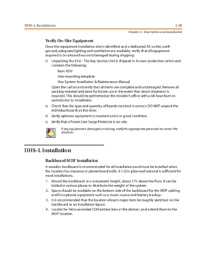 Page 47DHS- L In stal la tion2-29
Ch apter 2 - Description a n d In stallation
Ve r if y On - S it e E qui pm ent
Once the equipment installation site is identified and a dedicated AC ou tlet, earth
ground, adequate lighting and ventilation are available, verify that all equipment
required is on-site and was not damaged during shipping:
†Unpac k ing th e K S U - The K ey Se r vi ce Uni t is sh ipp ed in it s own pr ote c ti ve c ar to n and
conta ins the following:
Basic KSU
One moun ti ng t em pla te
One S yst...